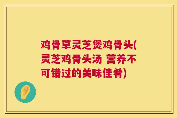 鸡骨草灵芝煲鸡骨头(灵芝鸡骨头汤 营养不可错过的美味佳肴)