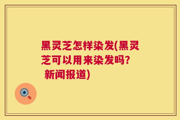 黑灵芝怎样染发(黑灵芝可以用来染发吗? 新闻报道) 黑灵芝怎样染发(黑灵芝可以用来染发吗? 新闻报道)