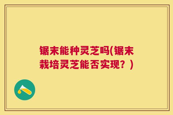 锯末能种灵芝吗(锯末栽培灵芝能否实现?) 锯末能种灵芝吗(锯末栽培灵芝能否实现?)