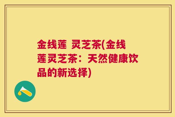 金线莲 灵芝茶(金线莲灵芝茶:天然健康饮品的新选择) 金线莲 灵芝茶(金线莲灵芝茶:天然健康饮品的新选择)