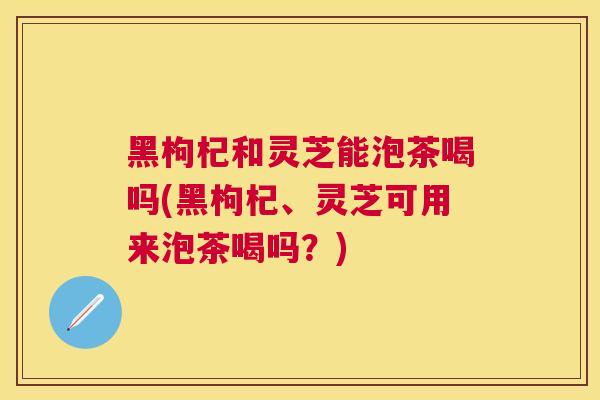 黑枸杞和灵芝能泡茶喝吗(黑枸杞、灵芝可用来泡茶喝吗?) 黑枸杞和灵芝能泡茶喝吗(黑枸杞、灵芝可用来泡茶喝吗?)
