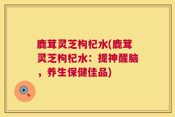 鹿茸灵芝枸杞水(鹿茸灵芝枸杞水:提神醒脑,养生保健佳品) 鹿茸灵芝枸杞水(鹿茸灵芝枸杞水:提神醒脑,养生保健佳品)