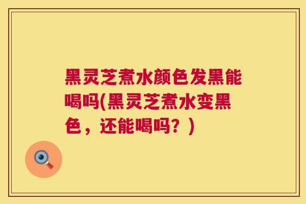 黑灵芝煮水颜色发黑能喝吗(黑灵芝煮水变黑色,还能喝吗?) 黑灵芝煮水颜色发黑能喝吗(黑灵芝煮水变黑色,还能喝吗?)