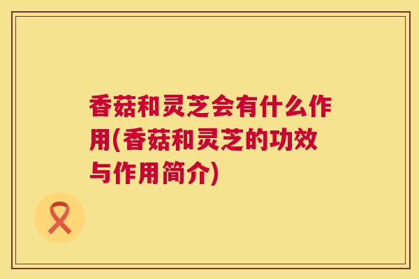 香菇和灵芝会有什么作用(香菇和灵芝的功效与作用简介) 香菇和灵芝会有什么作用(香菇和灵芝的功效与作用简介)