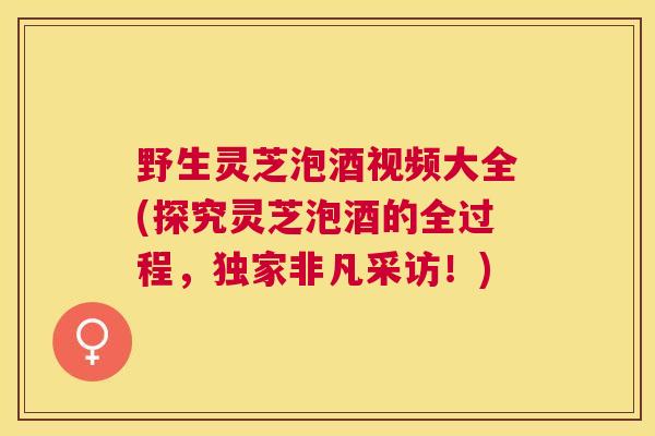 野生灵芝泡酒视频大全(探究灵芝泡酒的全过程，独家非凡采访！)