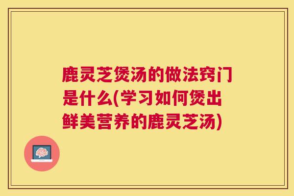 鹿灵芝煲汤的做法窍门是什么(学习如何煲出鲜美营养的鹿灵芝汤) 鹿灵芝煲汤的做法窍门是什么(学习如何煲出鲜美营养的鹿灵芝汤)