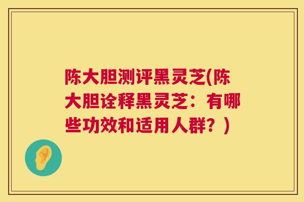 陈大胆测评黑灵芝(陈大胆诠释黑灵芝：有哪些功效和适用人群？)