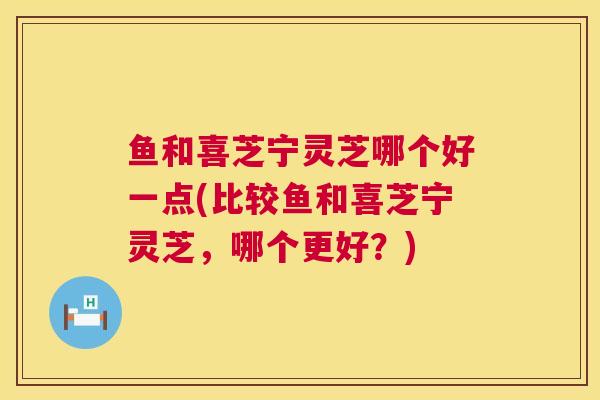 鱼和喜芝宁灵芝哪个好一点(比较鱼和喜芝宁灵芝,哪个更好?) 鱼和喜芝宁灵芝哪个好一点(比较鱼和喜芝宁灵芝,哪个更好?)