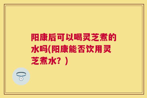 阳康后可以喝灵芝煮的水吗(阳康能否饮用灵芝煮水?) 阳康后可以喝灵芝煮的水吗(阳康能否饮用灵芝煮水?)