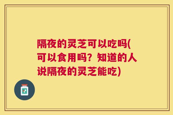 隔夜的灵芝可以吃吗(可以食用吗？知道的人说隔夜的灵芝能吃)