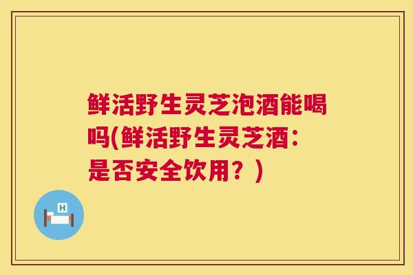 鲜活野生灵芝泡酒能喝吗(鲜活野生灵芝酒:是否安全饮用?) 鲜活野生灵芝泡酒能喝吗(鲜活野生灵芝酒:是否安全饮用?)