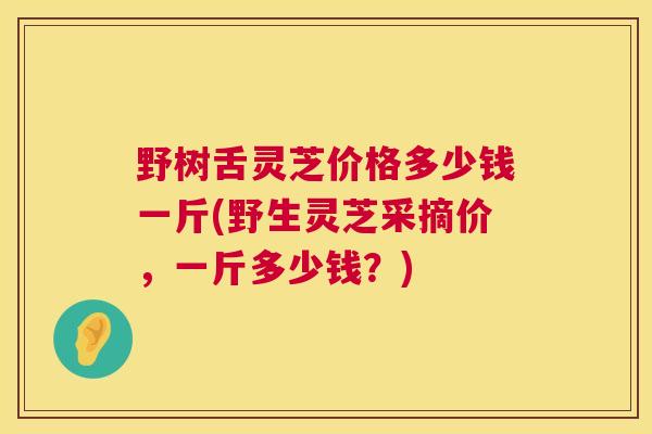 野树舌灵芝价格多少钱一斤(野生灵芝采摘价,一斤多少钱?) 野树舌灵芝价格多少钱一斤(野生灵芝采摘价,一斤多少钱?)