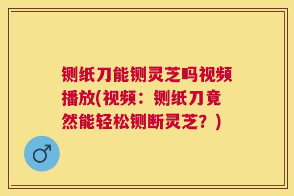 铡纸刀能铡灵芝吗视频播放(视频:铡纸刀竟然能轻松铡断灵芝?) 铡纸刀能铡灵芝吗视频播放(视频:铡纸刀竟然能轻松铡断灵芝?)