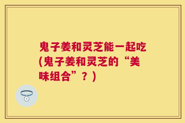 鬼子姜和灵芝能一起吃(鬼子姜和灵芝的“美味组合”？)