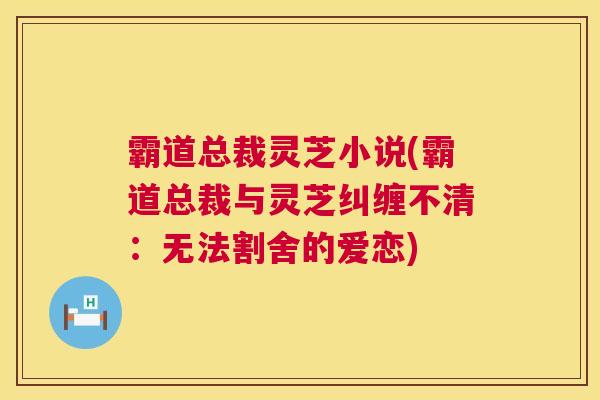 霸道总裁灵芝小说(霸道总裁与灵芝纠缠不清:无法割舍的爱恋) 霸道总裁灵芝小说(霸道总裁与灵芝纠缠不清:无法割舍的爱恋)