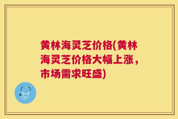 黄林海灵芝价格(黄林海灵芝价格大幅上涨,市场需求旺盛) 黄林海灵芝价格(黄林海灵芝价格大幅上涨,市场需求旺盛)