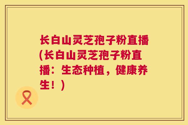 长白山灵芝孢子粉直播(长白山灵芝孢子粉直播：生态种植，健康养生！)