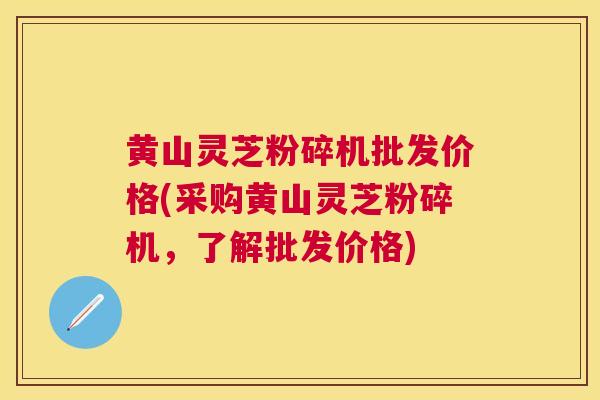黄山灵芝粉碎机批发价格(采购黄山灵芝粉碎机，了解批发价格)