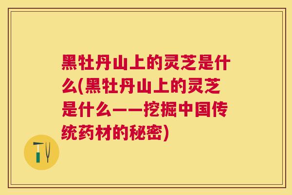 黑牡丹山上的灵芝是什么(黑牡丹山上的灵芝是什么——挖掘中国传统药材的秘密) 黑牡丹山上的灵芝是什么(黑牡丹山上的灵芝是什么——挖掘中国传统药材的秘密)