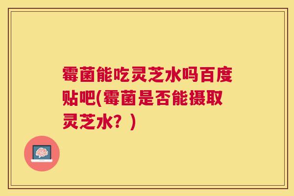 霉菌能吃灵芝水吗百度贴吧(霉菌是否能摄取灵芝水?) 霉菌能吃灵芝水吗百度贴吧(霉菌是否能摄取灵芝水?)