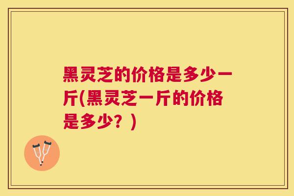 黑灵芝的价格是多少一斤(黑灵芝一斤的价格是多少?) 黑灵芝的价格是多少一斤(黑灵芝一斤的价格是多少?)