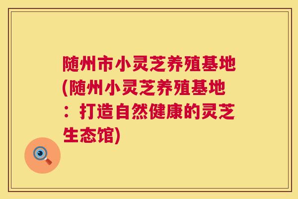 随州市小灵芝养殖基地(随州小灵芝养殖基地:打造自然健康的灵芝生态馆) 随州市小灵芝养殖基地(随州小灵芝养殖基地:打造自然健康的灵芝生态馆)