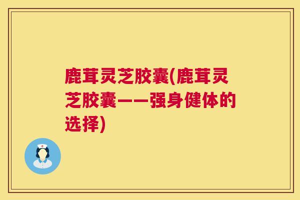 鹿茸灵芝胶囊(鹿茸灵芝胶囊——强身健体的选择) 鹿茸灵芝胶囊(鹿茸灵芝胶囊——强身健体的选择)