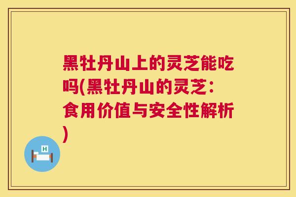 黑牡丹山上的灵芝能吃吗(黑牡丹山的灵芝:食用价值与安全性解析) 黑牡丹山上的灵芝能吃吗(黑牡丹山的灵芝:食用价值与安全性解析)