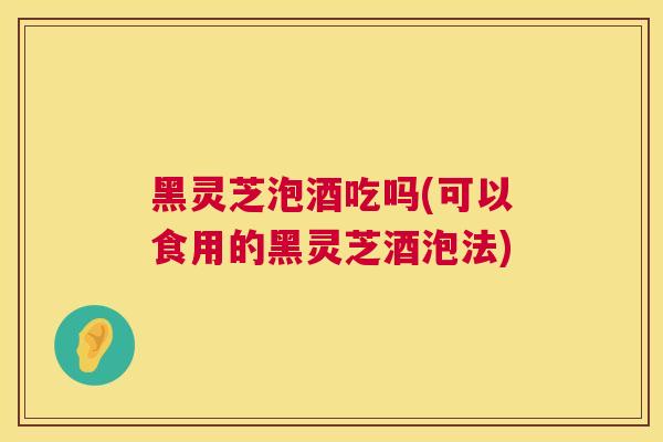 黑灵芝泡酒吃吗(可以食用的黑灵芝酒泡法)
