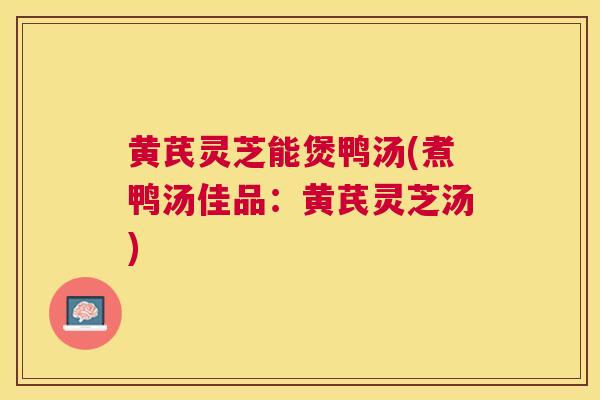黄芪灵芝能煲鸭汤(煮鸭汤佳品：黄芪灵芝汤)