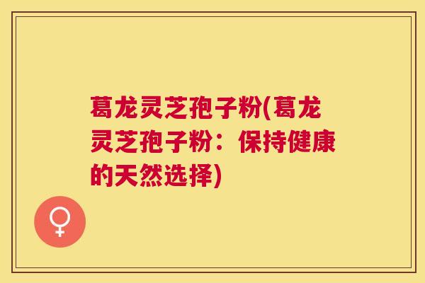 葛龙灵芝孢子粉(葛龙灵芝孢子粉:保持健康的天然选择) 葛龙灵芝孢子粉(葛龙灵芝孢子粉:保持健康的天然选择)
