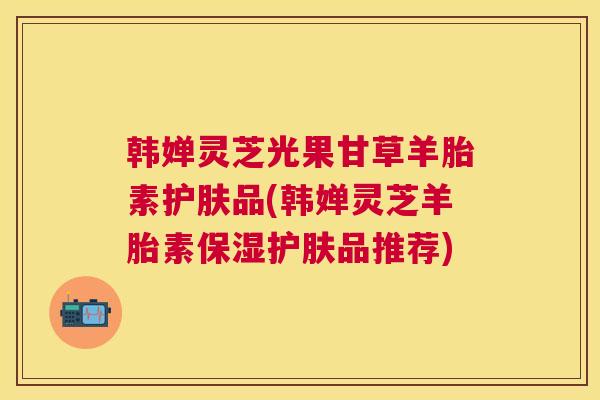 韩婵灵芝光果甘草羊胎素护肤品(韩婵灵芝羊胎素保湿护肤品推荐) 韩婵灵芝光果甘草羊胎素护肤品(韩婵灵芝羊胎素保湿护肤品推荐)
