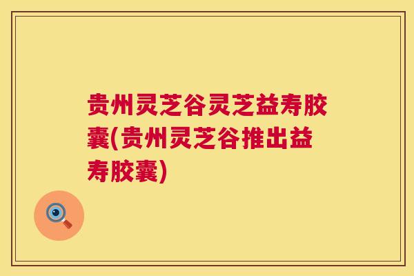 贵州灵芝谷灵芝益寿胶囊(贵州灵芝谷推出益寿胶囊) 贵州灵芝谷灵芝益寿胶囊(贵州灵芝谷推出益寿胶囊)