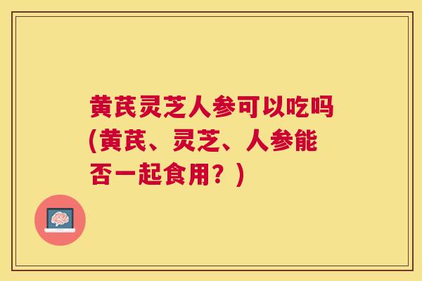 黄芪灵芝人参可以吃吗(黄芪、灵芝、人参能否一起食用?) 黄芪灵芝人参可以吃吗(黄芪、灵芝、人参能否一起食用?)