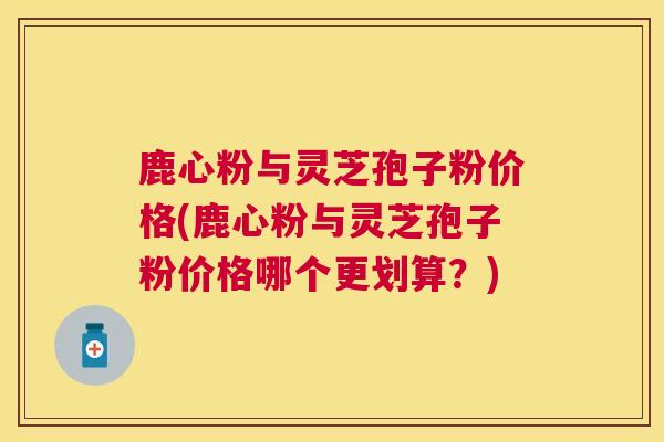鹿心粉与灵芝孢子粉价格(鹿心粉与灵芝孢子粉价格哪个更划算？)