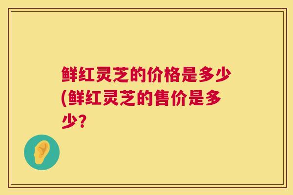 鲜红灵芝的价格是多少(鲜红灵芝的售价是多少? 鲜红灵芝的价格是多少(鲜红灵芝的售价是多少?