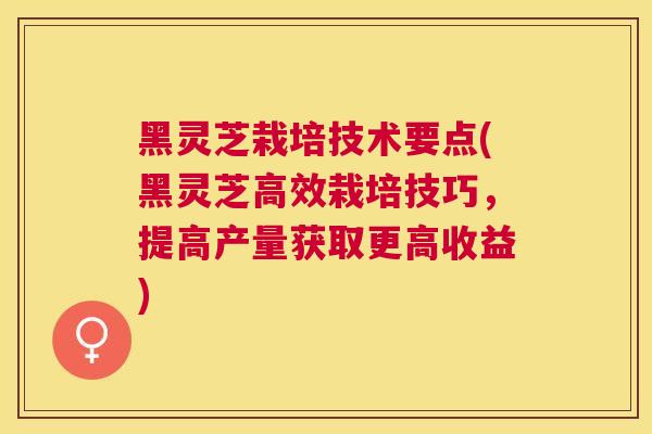 黑灵芝栽培技术要点(黑灵芝高效栽培技巧,提高产量获取更高收益) 黑灵芝栽培技术要点(黑灵芝高效栽培技巧,提高产量获取更高收益)