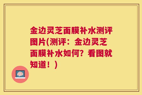 金边灵芝面膜补水测评图片(测评:金边灵芝面膜补水如何?看图就知道!) 金边灵芝面膜补水测评图片(测评:金边灵芝面膜补水如何?看图就知道!)