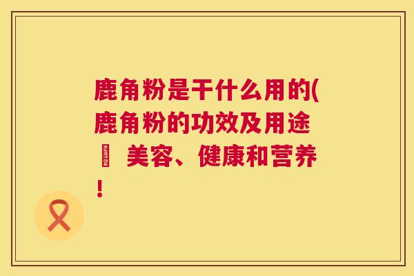 鹿角粉是干什么用的(鹿角粉的功效及用途 – 美容、健康和营养! 鹿角粉是干什么用的(鹿角粉的功效及用途 – 美容、健康和营养!