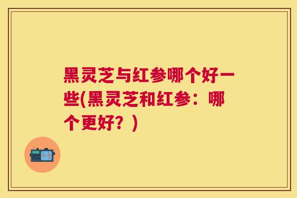 黑灵芝与红参哪个好一些(黑灵芝和红参:哪个更好?) 黑灵芝与红参哪个好一些(黑灵芝和红参:哪个更好?)