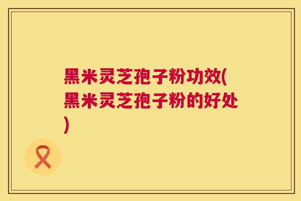 黑米灵芝孢子粉功效(黑米灵芝孢子粉的好处) 黑米灵芝孢子粉功效(黑米灵芝孢子粉的好处)