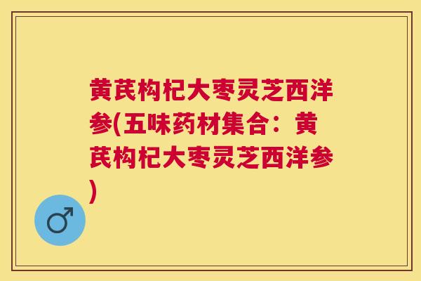 黄芪构杞大枣灵芝西洋参(五味药材集合:黄芪构杞大枣灵芝西洋参) 黄芪构杞大枣灵芝西洋参(五味药材集合:黄芪构杞大枣灵芝西洋参)