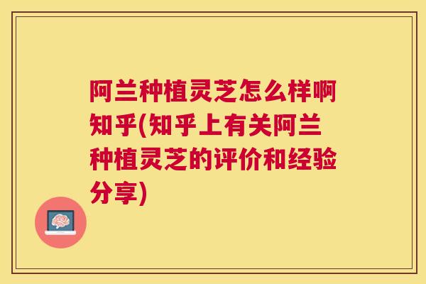 阿兰种植灵芝怎么样啊知乎(知乎上有关阿兰种植灵芝的评价和经验分享) 阿兰种植灵芝怎么样啊知乎(知乎上有关阿兰种植灵芝的评价和经验分享)