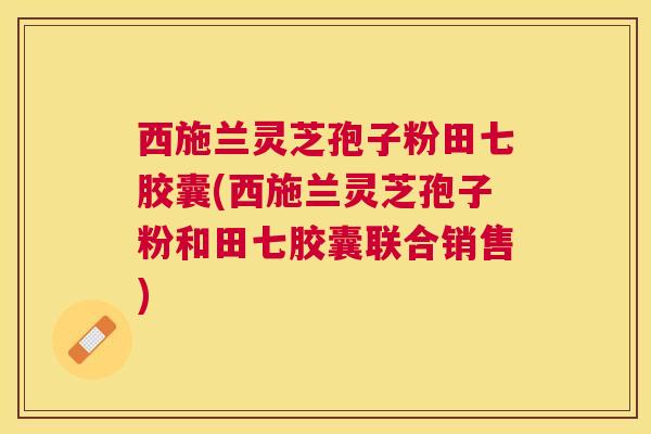 西施兰灵芝孢子粉田七胶囊(西施兰灵芝孢子粉和田七胶囊联合销售) 西施兰灵芝孢子粉田七胶囊(西施兰灵芝孢子粉和田七胶囊联合销售)