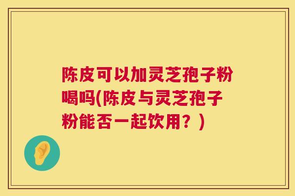 陈皮可以加灵芝孢子粉喝吗(陈皮与灵芝孢子粉能否一起饮用?) 陈皮可以加灵芝孢子粉喝吗(陈皮与灵芝孢子粉能否一起饮用?)