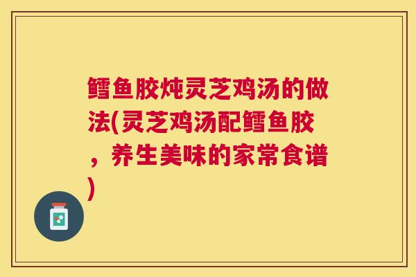 鳕鱼胶炖灵芝鸡汤的做法(灵芝鸡汤配鳕鱼胶,养生美味的家常食谱) 鳕鱼胶炖灵芝鸡汤的做法(灵芝鸡汤配鳕鱼胶,养生美味的家常食谱)