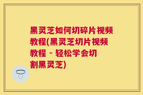 黑灵芝如何切碎片视频教程(黑灵芝切片视频教程 - 轻松学会切割黑灵芝)
