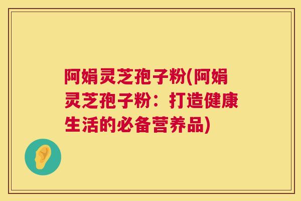 阿娟灵芝孢子粉(阿娟灵芝孢子粉:打造健康生活的必备营养品) 阿娟灵芝孢子粉(阿娟灵芝孢子粉:打造健康生活的必备营养品)