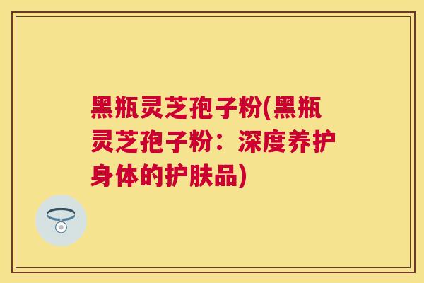 黑瓶灵芝孢子粉(黑瓶灵芝孢子粉:深度养护身体的护肤品) 黑瓶灵芝孢子粉(黑瓶灵芝孢子粉:深度养护身体的护肤品)