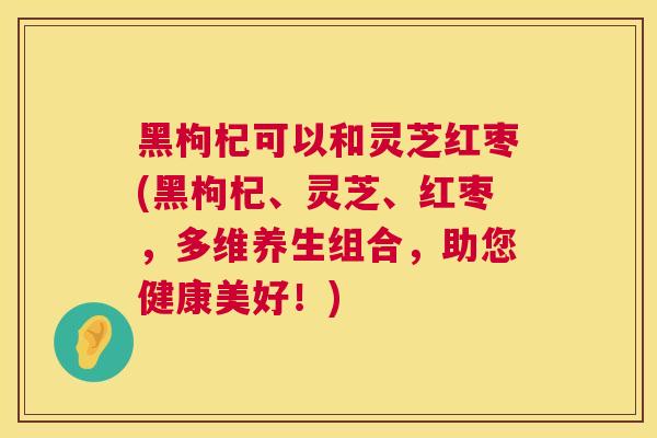 黑枸杞可以和灵芝红枣(黑枸杞、灵芝、红枣,多维养生组合,助您健康美好!) 黑枸杞可以和灵芝红枣(黑枸杞、灵芝、红枣,多维养生组合,助您健康美好!)